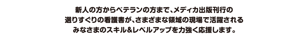 新人の方からベテランの方まで、メディカ出版刊行の
選りすぐりの看護書が、さまざまな領域の現場で活躍される
みなさまのスキル＆レベルアップを力強く応援します。