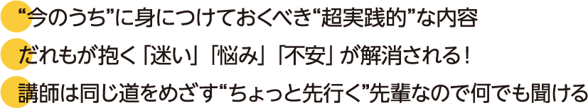 “今のうち”に身につけておくべき“超実践的”な内容。だれもが抱く「迷い」「悩み」「不安」が解消される！講師は同じ道をめざす“ちょっと先行く”先輩なので何でも聞ける。