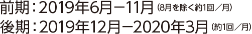 前期：2019年6月-11月（8月を除く約月1回）後期：2019年12月-2020年3月（約月1回）