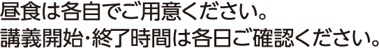 昼食は各自でご用意ください。講義開始･終了時間は各日ご確認ください。