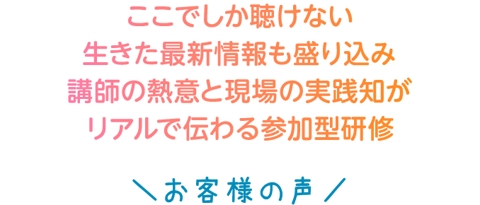 ここでしか聴けない生きた最新情報も盛り込み講師の熱意と現場の実践知がリアルで伝わる参加型研修＼お客様の声／